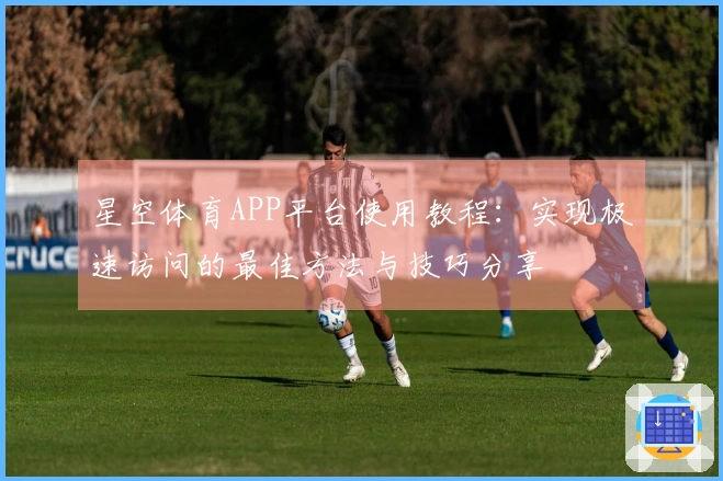 星空体育APP平台使用教程：实现极速访问的最佳方法与技巧分享