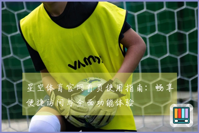 星空体育官网首页使用指南：畅享便捷访问与全面功能体验