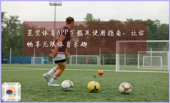 星空体育APP下载及使用指南，让你畅享无限体育乐趣