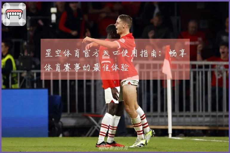 星空体育官方入口使用指南：畅享体育赛事的最佳体验