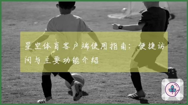 星空体育客户端使用指南：便捷访问与主要功能介绍