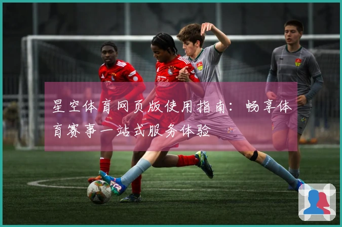 星空体育网页版使用指南：畅享体育赛事一站式服务体验